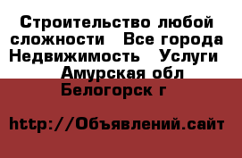 Строительство любой сложности - Все города Недвижимость » Услуги   . Амурская обл.,Белогорск г.